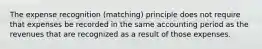 The expense recognition (matching) principle does not require that expenses be recorded in the same accounting period as the revenues that are recognized as a result of those expenses.