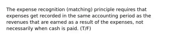 The expense recognition (matching) principle requires that expenses get recorded in the same accounting period as the revenues that are earned as a result of the expenses, not necessarily when cash is paid. (T/F)