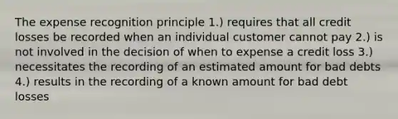 The expense recognition principle 1.) requires that all credit losses be recorded when an individual customer cannot pay 2.) is not involved in the decision of when to expense a credit loss 3.) necessitates the recording of an estimated amount for bad debts 4.) results in the recording of a known amount for bad debt losses