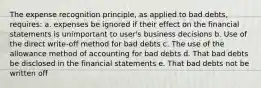 The expense recognition principle, as applied to bad debts, requires: a. expenses be ignored if their effect on the financial statements is unimportant to user's business decisions b. Use of the direct write-off method for bad debts c. The use of the allowance method of accounting for bad debts d. That bad debts be disclosed in the financial statements e. That bad debts not be written off