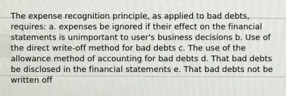 The expense recognition principle, as applied to bad debts, requires: a. expenses be ignored if their effect on the financial statements is unimportant to user's business decisions b. Use of the direct write-off method for bad debts c. The use of the allowance method of accounting for bad debts d. That bad debts be disclosed in the financial statements e. That bad debts not be written off