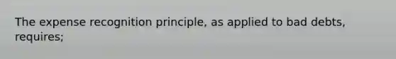 The expense recognition principle, as applied to bad debts, requires;