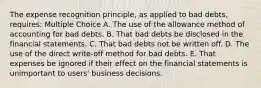 The expense recognition principle, as applied to bad debts, requires: Multiple Choice A. The use of the allowance method of accounting for bad debts. B. That bad debts be disclosed in the financial statements. C. That bad debts not be written off. D. The use of the direct write-off method for bad debts. E. That expenses be ignored if their effect on the financial statements is unimportant to users' business decisions.