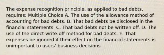 The expense recognition principle, as applied to bad debts, requires: Multiple Choice A. The use of the allowance method of accounting for bad debts. B. That bad debts be disclosed in the <a href='https://www.questionai.com/knowledge/kFBJaQCz4b-financial-statements' class='anchor-knowledge'>financial statements</a>. C. That bad debts not be written off. D. The use of the direct write-off method for bad debts. E. That expenses be ignored if their effect on the financial statements is unimportant to users' business decisions.