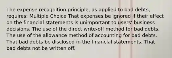 The expense recognition principle, as applied to bad debts, requires: Multiple Choice That expenses be ignored if their effect on the financial statements is unimportant to users' business decisions. The use of the direct write-off method for bad debts. The use of the allowance method of accounting for bad debts. That bad debts be disclosed in the financial statements. That bad debts not be written off.