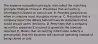 The expense recognition principle, also called the matching principle: Multiple Choice A. Prescribes that accounting information is based on actual cost. B. Provides guidance on when a company must recognize revenue. C. Prescribes that a company report the details behind financial statements that would impact users' decisions. D. Prescribes that a company record the expenses it incurred to generate the revenue reported. E. Means that accounting information reflects a presumption that the business will continue operating instead of being closed or sold.