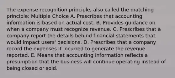 The expense recognition principle, also called the matching principle: Multiple Choice A. Prescribes that accounting information is based on actual cost. B. Provides guidance on when a company must recognize revenue. C. Prescribes that a company report the details behind <a href='https://www.questionai.com/knowledge/kFBJaQCz4b-financial-statements' class='anchor-knowledge'>financial statements</a> that would impact users' decisions. D. Prescribes that a company record the expenses it incurred to generate the revenue reported. E. Means that accounting information reflects a presumption that the business will continue operating instead of being closed or sold.