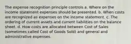 The expense recognition principle controls a. Where on the income statement expenses should be presented. b. When costs are recognized as expenses on the income statement. c. The ordering of current assets and current liabilities on the balance sheet. d. How costs are allocated between Cost of Sales (sometimes called Cost of Goods Sold) and general and administrative expenses.