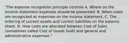 "The expense recognition principle controls A. Where on the income statement expenses should be presented. B. When costs are recognized as expenses on the income statement. C. The ordering of current assets and current liabilities on the balance sheet. D. How costs are allocated between Cost of Sales (sometimes called Cost of Goods Sold) and general and administrative expenses."