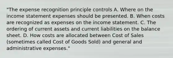 "The expense recognition principle controls A. Where on the income statement expenses should be presented. B. When costs are recognized as expenses on the income statement. C. The ordering of current assets and current liabilities on the balance sheet. D. How costs are allocated between Cost of Sales (sometimes called Cost of Goods Sold) and general and administrative expenses."