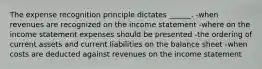 The expense recognition principle dictates ______. -when revenues are recognized on the income statement -where on the income statement expenses should be presented -the ordering of current assets and current liabilities on the balance sheet -when costs are deducted against revenues on the income statement