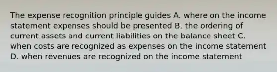 The expense recognition principle guides A. where on the income statement expenses should be presented B. the ordering of current assets and current liabilities on the balance sheet C. when costs are recognized as expenses on the income statement D. when revenues are recognized on the income statement