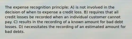 The expense recognition principle: A) is not involved in the decision of when to expense a credit loss. B) requires that all credit losses be recorded when an individual customer cannot pay. C) results in the recording of a known amount for bad debt losses. D) necessitates the recording of an estimated amount for bad debts.