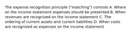 The expense recognition principle ("matching") controls A. Where on the income statement expenses should be presented B. When revenues are recognized on the income statement C. The ordering of current assets and current liabilities D. When costs are recognized as expenses on the income statement