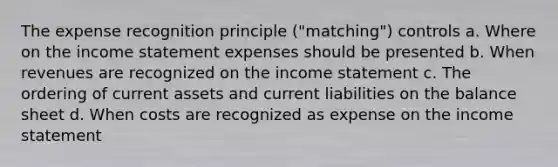 The expense recognition principle ("matching") controls a. Where on the income statement expenses should be presented b. When revenues are recognized on the income statement c. The ordering of current assets and current liabilities on the balance sheet d. When costs are recognized as expense on the income statement