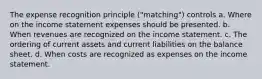 The expense recognition principle ("matching") controls a. Where on the income statement expenses should be presented. b. When revenues are recognized on the income statement. c. The ordering of current assets and current liabilities on the balance sheet. d. When costs are recognized as expenses on the income statement.