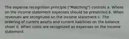 The expense recognition principle ("Matching") controls a. Where on the income statement expenses should be presented b. When revenues are recognized on the income statement c. The ordering of current assets and current liabilities on the balance sheet d. When costs are recognized as expenses on the income statement