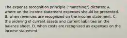 The expense recognition principle ("matching") dictates: A. where on the income statement expenses should be presented. B. when revenues are recognized on the income statement. C. the ordering of current assets and current liabilities on the balance sheet. D. when costs are recognized as expenses on the income statement.