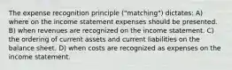 The expense recognition principle ("matching") dictates: A) where on the income statement expenses should be presented. B) when revenues are recognized on the income statement. C) the ordering of current assets and current liabilities on the balance sheet. D) when costs are recognized as expenses on the income statement.