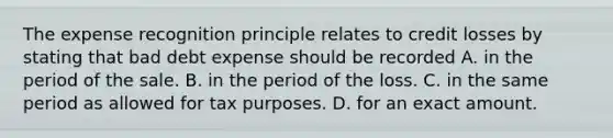 The expense recognition principle relates to credit losses by stating that bad debt expense should be recorded A. in the period of the sale. B. in the period of the loss. C. in the same period as allowed for tax purposes. D. for an exact amount.