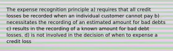 The expense recognition principle a) requires that all credit losses be recorded when an individual customer cannot pay b) necessitates the recording of an estimated amount for bad debts c) results in the recording of a known amount for bad debt losses. d) is not involved in the decision of when to expense a credit loss