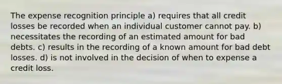 The expense recognition principle a) requires that all credit losses be recorded when an individual customer cannot pay. b) necessitates the recording of an estimated amount for bad debts. c) results in the recording of a known amount for bad debt losses. d) is not involved in the decision of when to expense a credit loss.