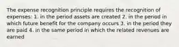 The expense recognition principle requires the recognition of expenses: 1. in the period assets are created 2. in the period in which future benefit for the company occurs 3. in the period they are paid 4. in the same period in which the related revenues are earned