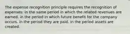 The expense recognition principle requires the recognition of expenses: in the same period in which the related revenues are earned. in the period in which future benefit for the company occurs. in the period they are paid. in the period assets are created.