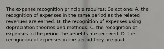 The expense recognition principle requires: Select one: A. the recognition of expenses in the same period as the related revenues are earned. B. the recognition of expenses using depreciation theories and methods. C. the recognition of expenses in the period the benefits are received. D. the recognition of expenses in the period they are paid