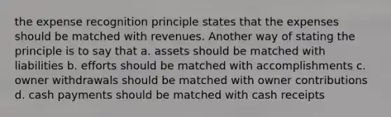 the expense recognition principle states that the expenses should be matched with revenues. Another way of stating the principle is to say that a. assets should be matched with liabilities b. efforts should be matched with accomplishments c. owner withdrawals should be matched with owner contributions d. cash payments should be matched with cash receipts