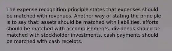 The expense recognition principle states that expenses should be matched with revenues. Another way of stating the principle is to say that: assets should be matched with liabilities. efforts should be matched with accomplishments. dividends should be matched with stockholder investments. cash payments should be matched with cash receipts.