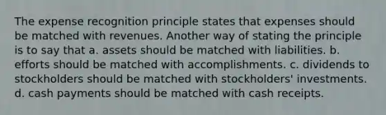 The expense recognition principle states that expenses should be matched with revenues. Another way of stating the principle is to say that a. assets should be matched with liabilities. b. efforts should be matched with accomplishments. c. dividends to stockholders should be matched with stockholders' investments. d. cash payments should be matched with cash receipts.