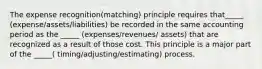 The expense recognition(matching) principle requires that_____ (expense/assets/liabilities) be recorded in the same accounting period as the _____ (expenses/revenues/ assets) that are recognized as a result of those cost. This principle is a major part of the _____( timing/adjusting/estimating) process.