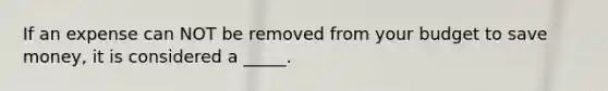 If an expense can NOT be removed from your budget to save money, it is considered a _____.