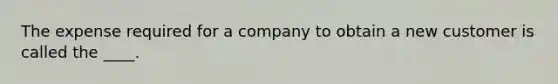 The expense required for a company to obtain a new customer is called the ____.