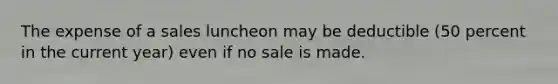 The expense of a sales luncheon may be deductible (50 percent in the current year) even if no sale is made.