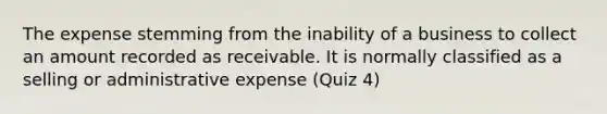 The expense stemming from the inability of a business to collect an amount recorded as receivable. It is normally classified as a selling or administrative expense (Quiz 4)