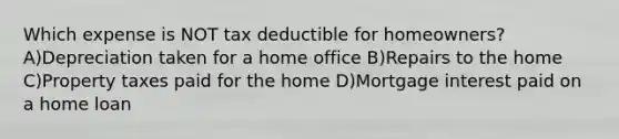 Which expense is NOT tax deductible for homeowners? A)Depreciation taken for a home office B)Repairs to the home C)Property taxes paid for the home D)Mortgage interest paid on a home loan