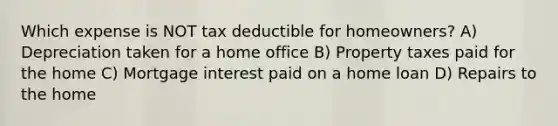 Which expense is NOT tax deductible for homeowners? A) Depreciation taken for a home office B) Property taxes paid for the home C) Mortgage interest paid on a home loan D) Repairs to the home