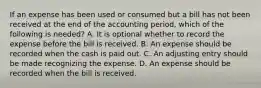 If an expense has been used or consumed but a bill has not been received at the end of the accounting period, which of the following is needed? A. It is optional whether to record the expense before the bill is received. B. An expense should be recorded when the cash is paid out. C. An adjusting entry should be made recognizing the expense. D. An expense should be recorded when the bill is received.