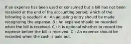 If an expense has been used or consumed but a bill has not been received at the end of the accounting period, which of the following is needed? A : An adjusting entry should be made recognizing the expense. B : An expense should be recorded when the bill is received. C : It is optional whether to record the expense before the bill is received. D : An expense should be recorded when the cash is paid out.