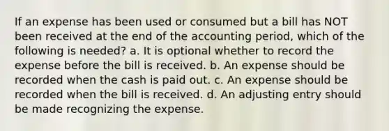 If an expense has been used or consumed but a bill has NOT been received at the end of the accounting period, which of the following is needed? a. It is optional whether to record the expense before the bill is received. b. An expense should be recorded when the cash is paid out. c. An expense should be recorded when the bill is received. d. An adjusting entry should be made recognizing the expense.