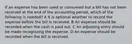 If an expense has been used or consumed but a bill has not been received at the end of the accounting period, which of the following is needed? A It is optional whether to record the expense before the bill is received. B An expense should be recorded when the cash is paid out. C An adjusting entry should be made recognizing the expense. D An expense should be recorded when the bill is received.