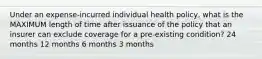 Under an expense-incurred individual health policy, what is the MAXIMUM length of time after issuance of the policy that an insurer can exclude coverage for a pre-existing condition? 24 months 12 months 6 months 3 months