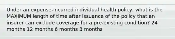 Under an expense-incurred individual health policy, what is the MAXIMUM length of time after issuance of the policy that an insurer can exclude coverage for a pre-existing condition? 24 months 12 months 6 months 3 months