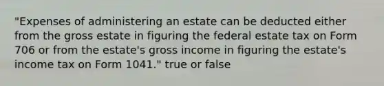 "Expenses of administering an estate can be deducted either from the gross estate in figuring the federal estate tax on Form 706 or from the estate's gross income in figuring the estate's income tax on Form 1041." true or false