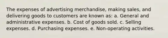 The expenses of advertising merchandise, making sales, and delivering goods to customers are known as: a. General and administrative expenses. b. Cost of goods sold. c. Selling expenses. d. Purchasing expenses. e. Non-operating activities.