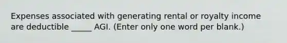 Expenses associated with generating rental or royalty income are deductible _____ AGI. (Enter only one word per blank.)