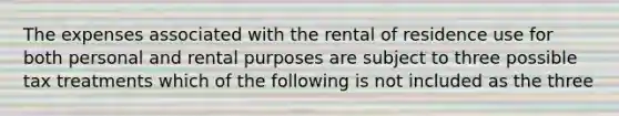 The expenses associated with the rental of residence use for both personal and rental purposes are subject to three possible tax treatments which of the following is not included as the three