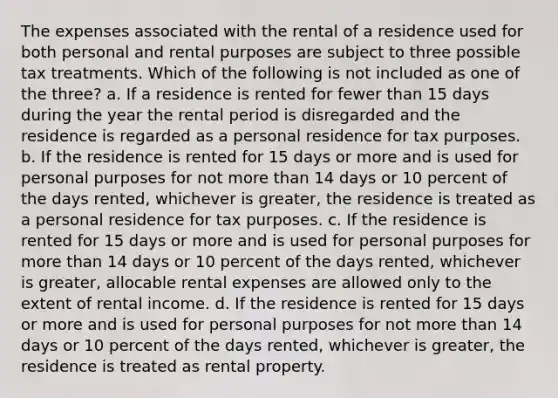 The expenses associated with the rental of a residence used for both personal and rental purposes are subject to three possible tax treatments. Which of the following is not included as one of the three? a. If a residence is rented for fewer than 15 days during the year the rental period is disregarded and the residence is regarded as a personal residence for tax purposes. b. If the residence is rented for 15 days or more and is used for personal purposes for not more than 14 days or 10 percent of the days rented, whichever is greater, the residence is treated as a personal residence for tax purposes. c. If the residence is rented for 15 days or more and is used for personal purposes for more than 14 days or 10 percent of the days rented, whichever is greater, allocable rental expenses are allowed only to the extent of rental income. d. If the residence is rented for 15 days or more and is used for personal purposes for not more than 14 days or 10 percent of the days rented, whichever is greater, the residence is treated as rental property.